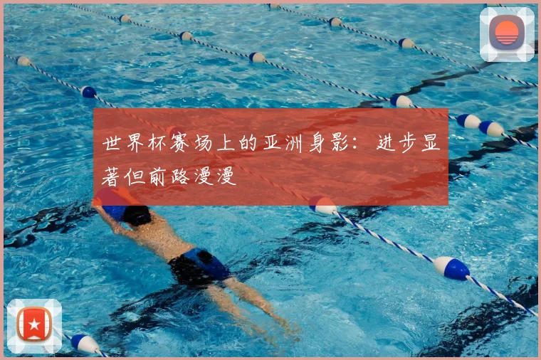 世界杯赛场上的亚洲身影：进步显著但前路漫漫