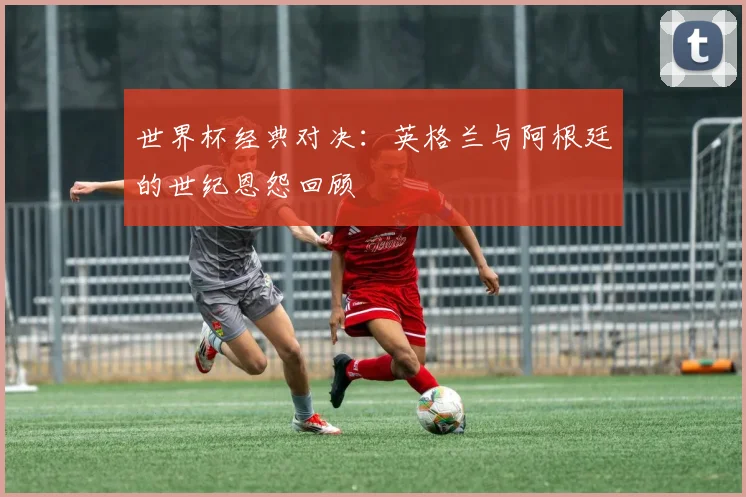 世界杯经典对决：英格兰与阿根廷的世纪恩怨回顾