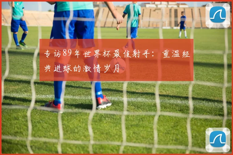 专访89年世界杯最佳射手：重温经典进球的激情岁月