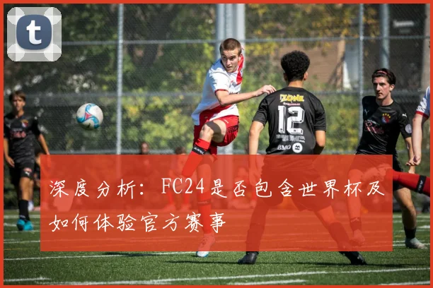 深度分析:FC24是否包含世界杯及如何体验官方赛事