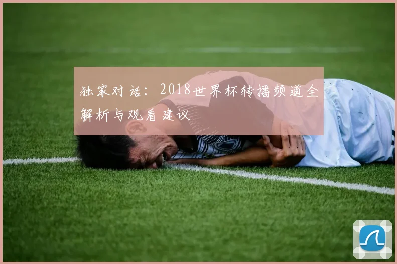 独家对话：2018世界杯转播频道全解析与观看建议