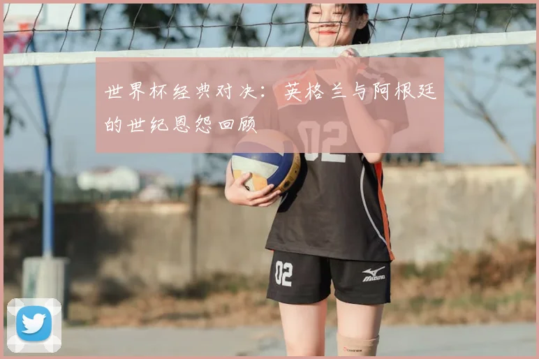 世界杯经典对决：英格兰与阿根廷的世纪恩怨回顾