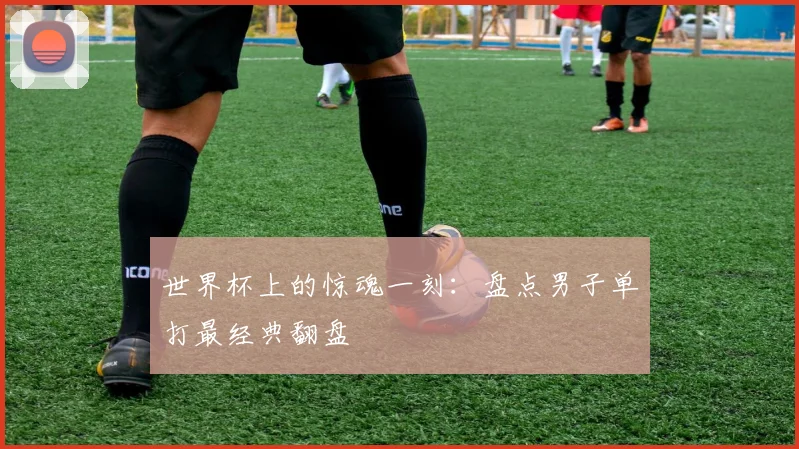 世界杯上的惊魂一刻：盘点男子单打最经典翻盘