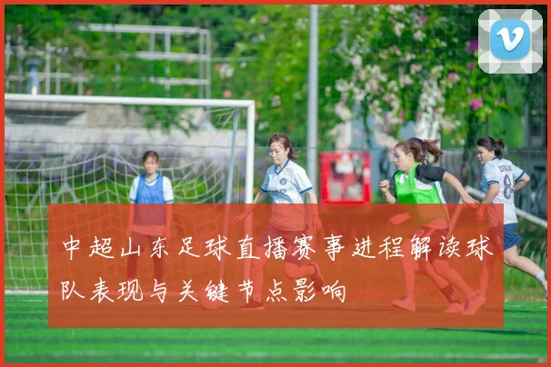 中超山东足球直播赛事进程解读球队表现与关键节点影响