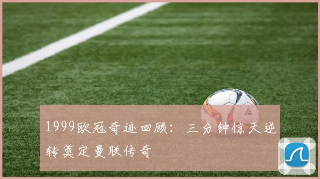 1999欧冠奇迹回顾：三分钟惊天逆转奠定曼联传奇
