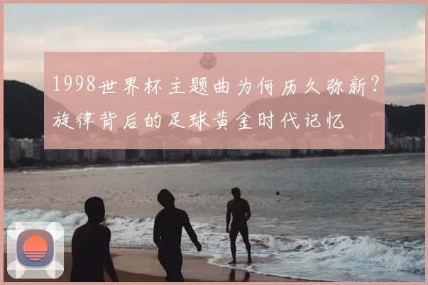 1998世界杯主题曲为何历久弥新？旋律背后的足球黄金时代记忆