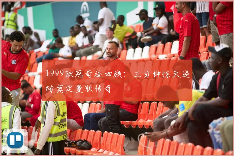 1999欧冠奇迹回顾：三分钟惊天逆转奠定曼联传奇