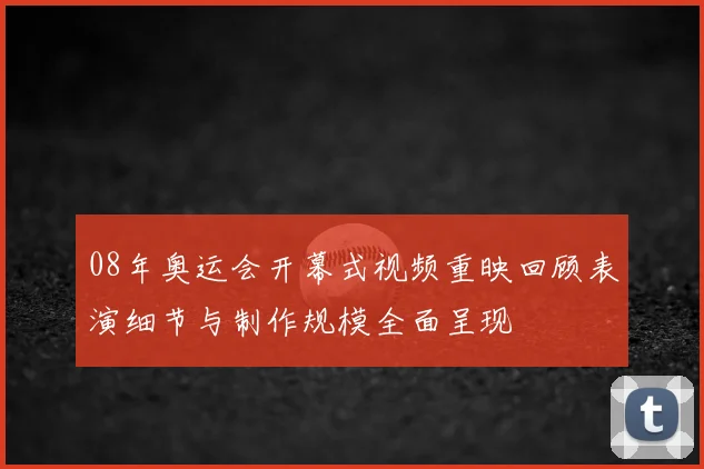08年奥运会开幕式视频重映回顾表演细节与制作规模全面呈现