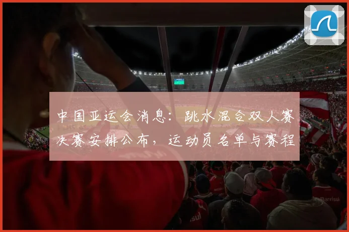 中国亚运会消息：跳水混合双人赛决赛安排公布，运动员名单与赛程影响可关注