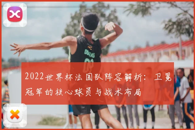 2022世界杯法国队阵容解析：卫冕冠军的核心球员与战术布局