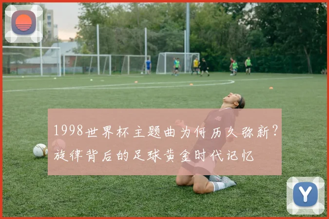 1998世界杯主题曲为何历久弥新？旋律背后的足球黄金时代记忆