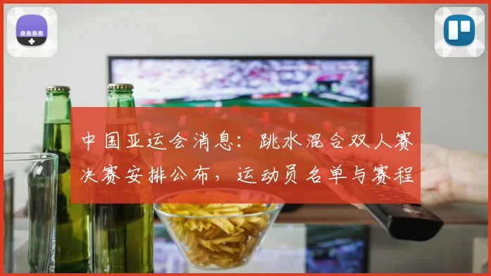 中国亚运会消息：跳水混合双人赛决赛安排公布，运动员名单与赛程影响可关注
