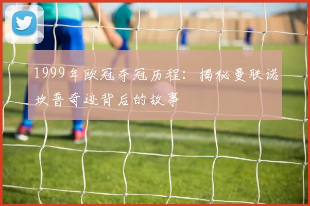 1999年欧冠夺冠历程：揭秘曼联诺坎普奇迹背后的故事